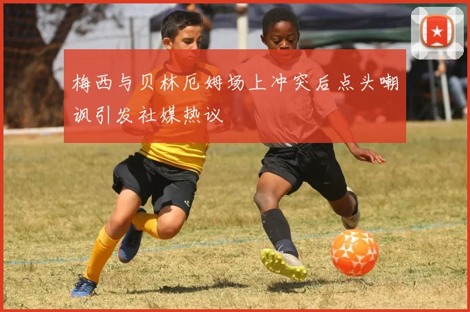 梅西与贝林厄姆场上冲突后点头嘲讽引发社媒热议